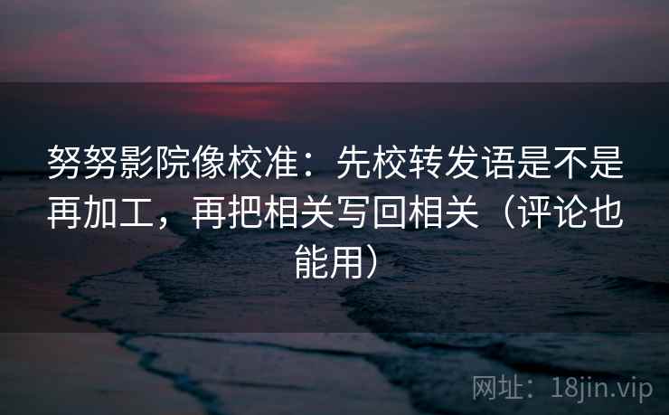 努努影院像校准：先校转发语是不是再加工，再把相关写回相关（评论也能用）