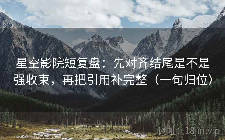 星空影院短复盘：先对齐结尾是不是强收束，再把引用补完整（一句归位）