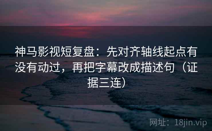 神马影视短复盘：先对齐轴线起点有没有动过，再把字幕改成描述句（证据三连）