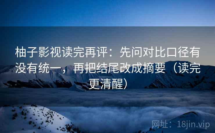 柚子影视读完再评：先问对比口径有没有统一，再把结尾改成摘要（读完更清醒）