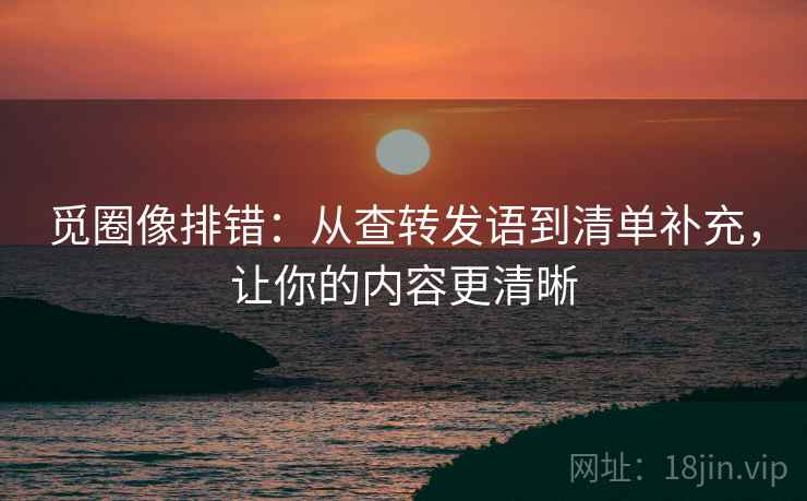 觅圈像排错：从查转发语到清单补充，让你的内容更清晰