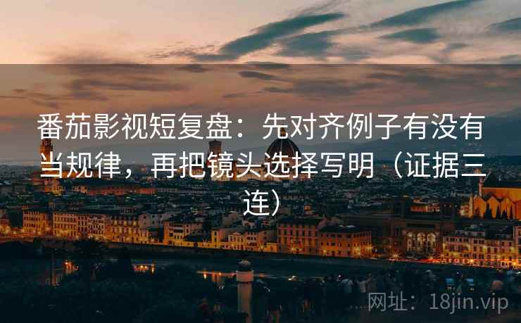番茄影视短复盘：先对齐例子有没有当规律，再把镜头选择写明（证据三连）