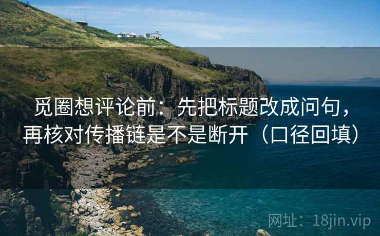 觅圈想评论前：先把标题改成问句，再核对传播链是不是断开（口径回填）