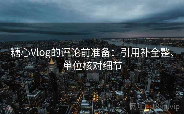 糖心Vlog的评论前准备：引用补全整、单位核对细节
