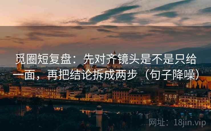觅圈短复盘：先对齐镜头是不是只给一面，再把结论拆成两步（句子降噪）