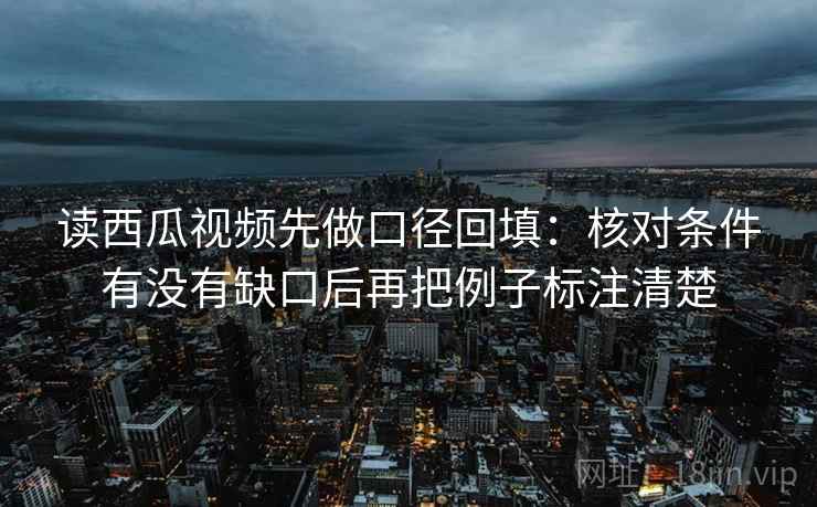读西瓜视频先做口径回填：核对条件有没有缺口后再把例子标注清楚