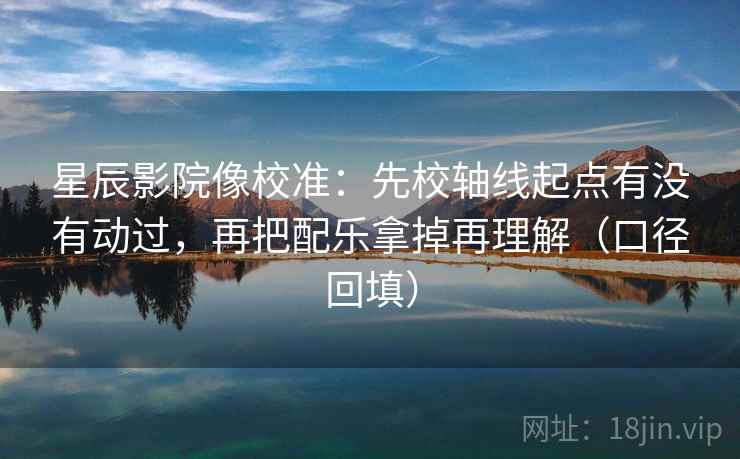 星辰影院像校准：先校轴线起点有没有动过，再把配乐拿掉再理解（口径回填）