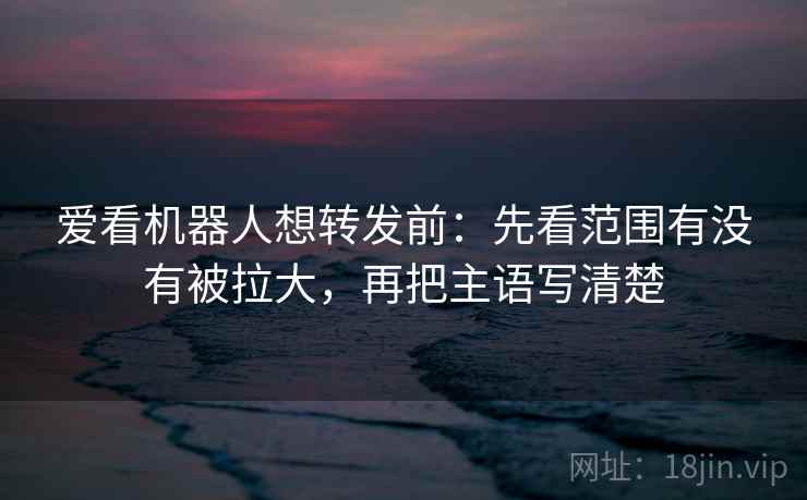 爱看机器人想转发前：先看范围有没有被拉大，再把主语写清楚