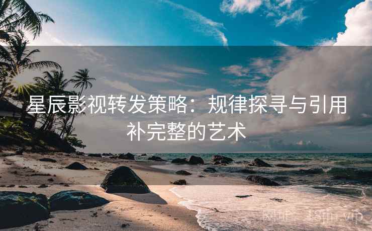 星辰影视转发策略：规律探寻与引用补完整的艺术