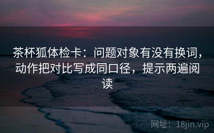 茶杯狐体检卡：问题对象有没有换词，动作把对比写成同口径，提示两遍阅读