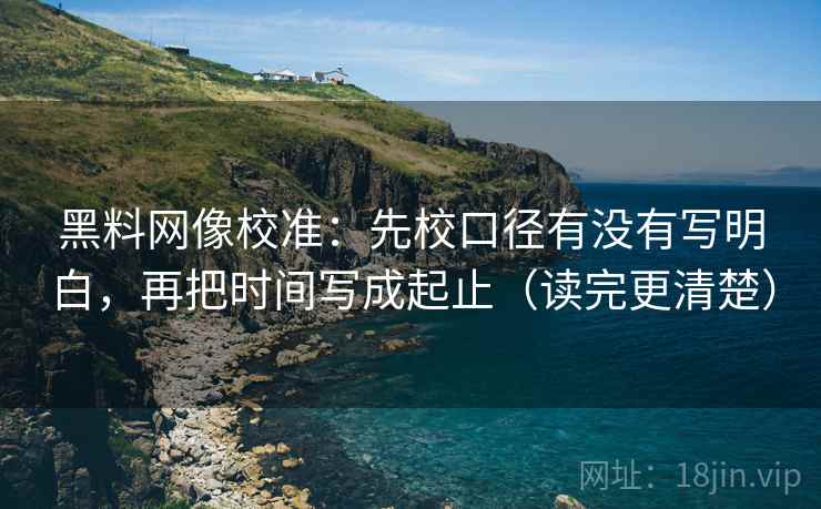 黑料网像校准：先校口径有没有写明白，再把时间写成起止（读完更清楚）