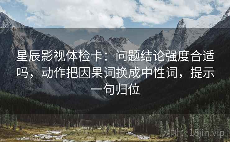 星辰影视体检卡：问题结论强度合适吗，动作把因果词换成中性词，提示一句归位