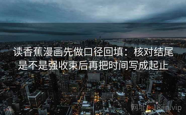 读香蕉漫画先做口径回填：核对结尾是不是强收束后再把时间写成起止
