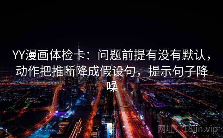 YY漫画体检卡：问题前提有没有默认，动作把推断降成假设句，提示句子降噪