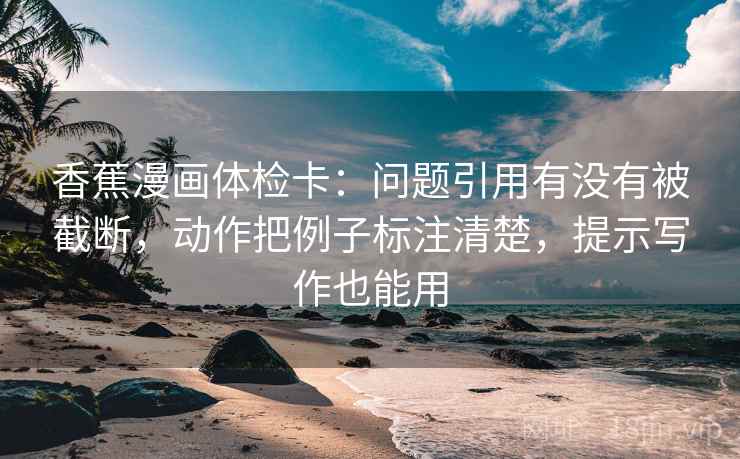香蕉漫画体检卡：问题引用有没有被截断，动作把例子标注清楚，提示写作也能用