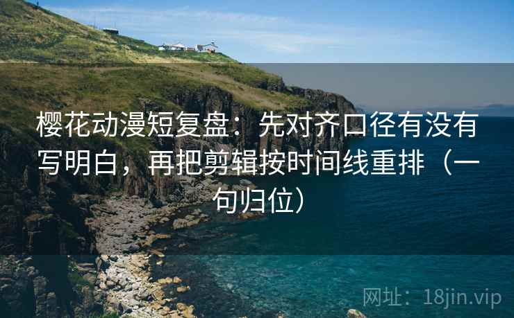 樱花动漫短复盘：先对齐口径有没有写明白，再把剪辑按时间线重排（一句归位）