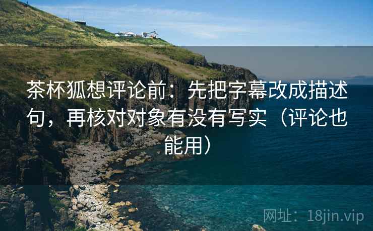 茶杯狐想评论前：先把字幕改成描述句，再核对对象有没有写实（评论也能用）