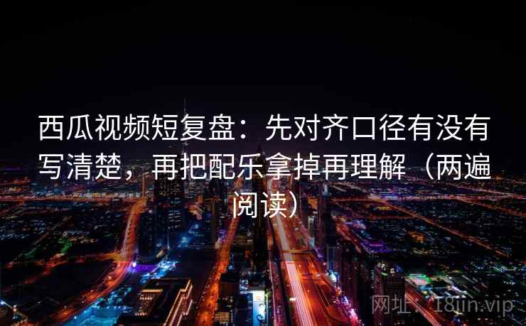 西瓜视频短复盘:先对齐口径有没有写清楚,再把配乐拿掉再理解(两遍阅读) 西瓜视频短复盘:先对齐口径有没有写清楚,再把配乐拿掉再理解(两遍阅读)