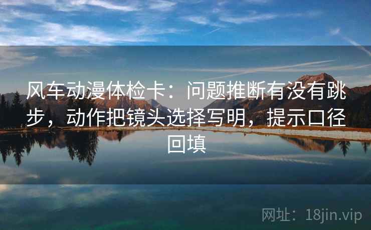风车动漫体检卡：问题推断有没有跳步，动作把镜头选择写明，提示口径回填