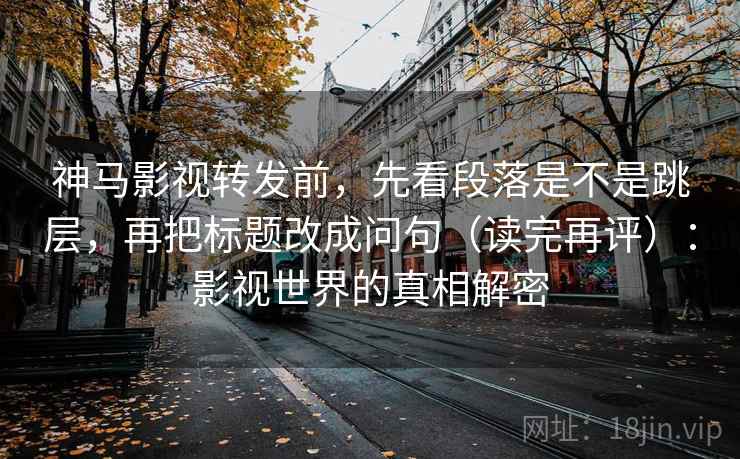 神马影视转发前,先看段落是不是跳层,再把标题改成问句(读完再评):影视世界的真相解密 神马影视转发前,先看段落是不是跳层,再把标题改成问句(读完再评):影视世界的真相解密