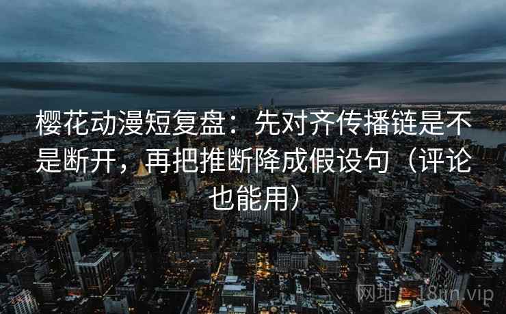 樱花动漫短复盘：先对齐传播链是不是断开，再把推断降成假设句（评论也能用）