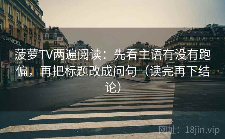 菠萝TV两遍阅读:先看主语有没有跑偏,再把标题改成问句(读完再下结论) 菠萝TV两遍阅读:先看主语有没有跑偏,再把标题改成问句(读完再下结论)