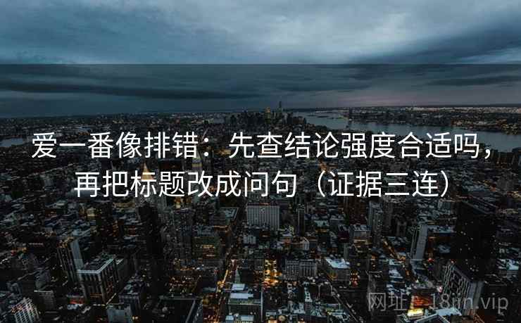 爱一番像排错:先查结论强度合适吗,再把标题改成问句(证据三连) 爱一番像排错:先查结论强度合适吗,再把标题改成问句(证据三连)